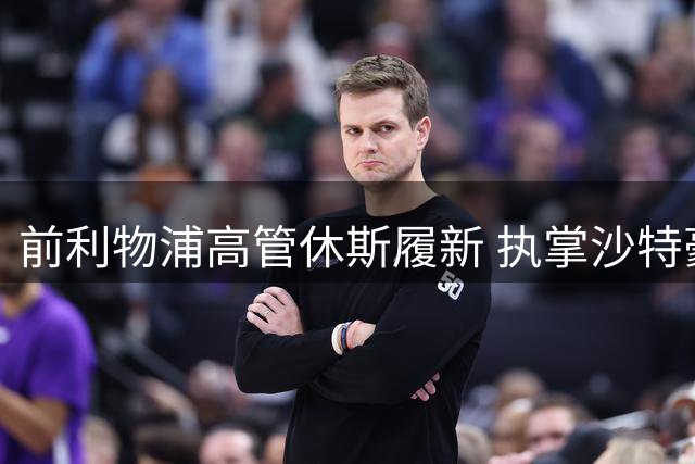 前利物浦高管休斯履新 执掌沙特豪门体育事务
